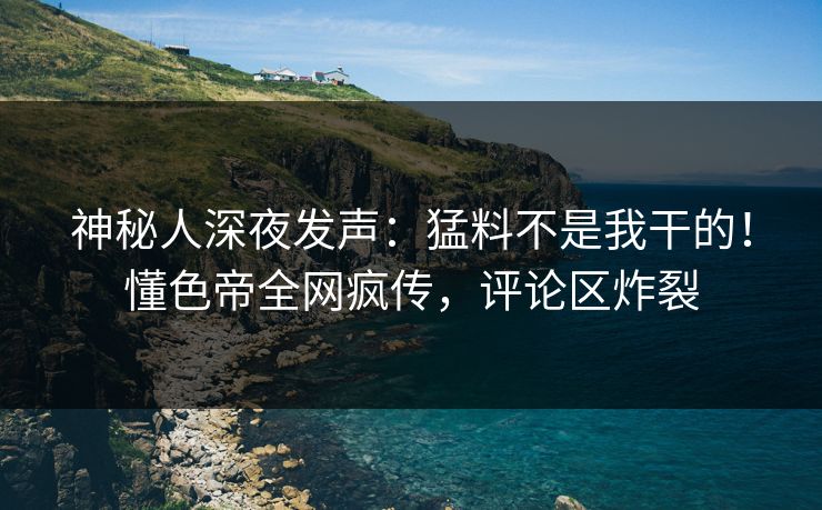 神秘人深夜发声：猛料不是我干的！懂色帝全网疯传，评论区炸裂