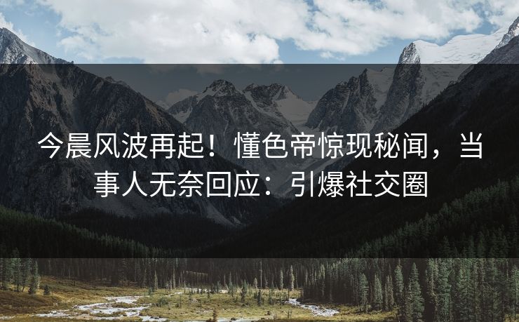 今晨风波再起！懂色帝惊现秘闻，当事人无奈回应：引爆社交圈