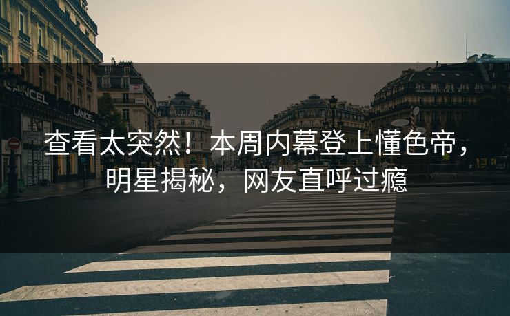 查看太突然！本周内幕登上懂色帝，明星揭秘，网友直呼过瘾