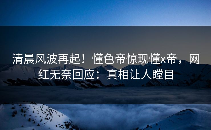 清晨风波再起！懂色帝惊现懂x帝，网红无奈回应：真相让人瞠目