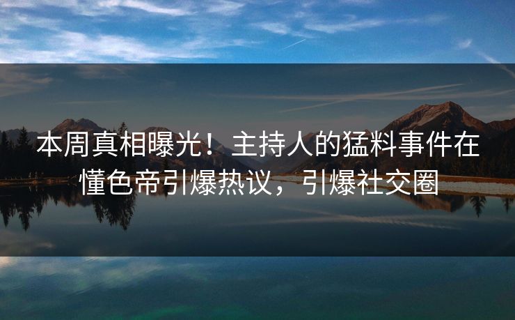 本周真相曝光！主持人的猛料事件在懂色帝引爆热议，引爆社交圈