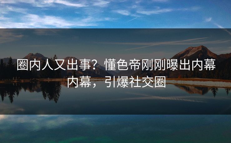 圈内人又出事？懂色帝刚刚曝出内幕内幕，引爆社交圈