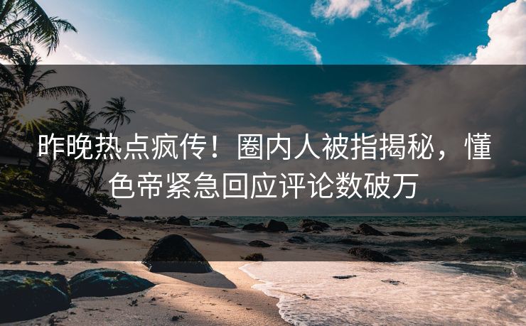 昨晚热点疯传！圈内人被指揭秘，懂色帝紧急回应评论数破万