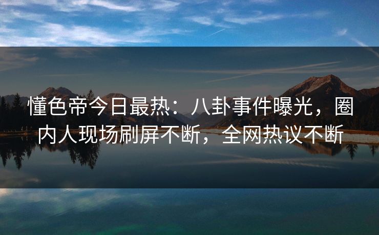 懂色帝今日最热：八卦事件曝光，圈内人现场刷屏不断，全网热议不断