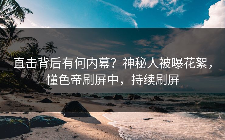 直击背后有何内幕？神秘人被曝花絮，懂色帝刷屏中，持续刷屏