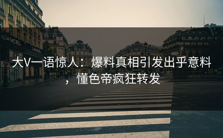 大V一语惊人：爆料真相引发出乎意料，懂色帝疯狂转发