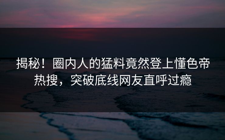 揭秘！圈内人的猛料竟然登上懂色帝热搜，突破底线网友直呼过瘾