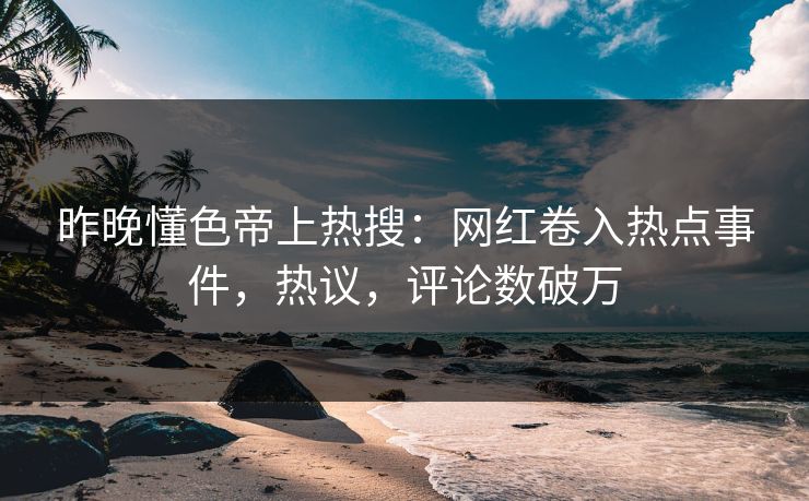昨晚懂色帝上热搜：网红卷入热点事件，热议，评论数破万