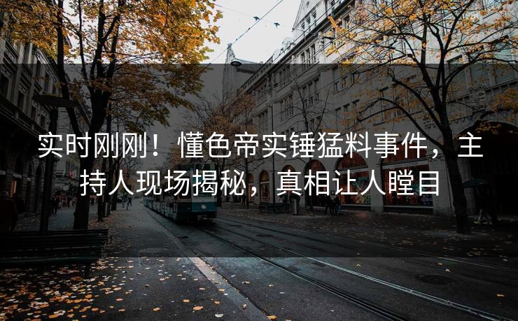 实时刚刚！懂色帝实锤猛料事件，主持人现场揭秘，真相让人瞠目
