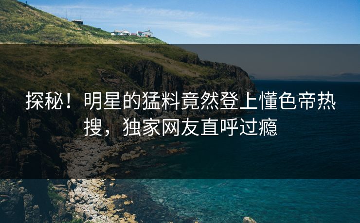 探秘！明星的猛料竟然登上懂色帝热搜，独家网友直呼过瘾