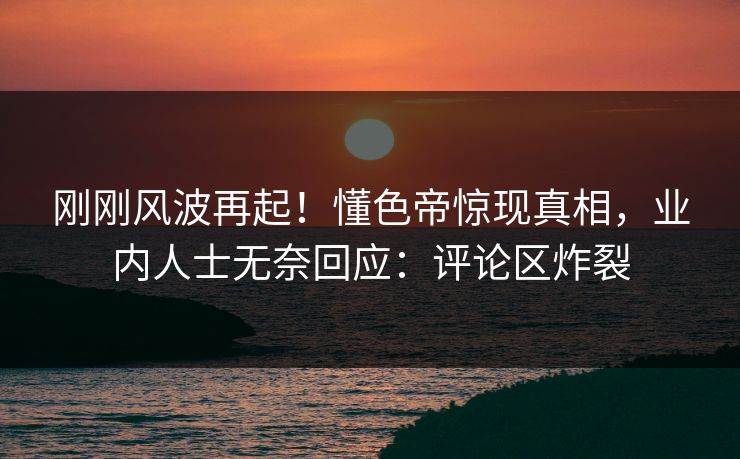 刚刚风波再起！懂色帝惊现真相，业内人士无奈回应：评论区炸裂