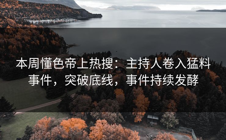 本周懂色帝上热搜：主持人卷入猛料事件，突破底线，事件持续发酵