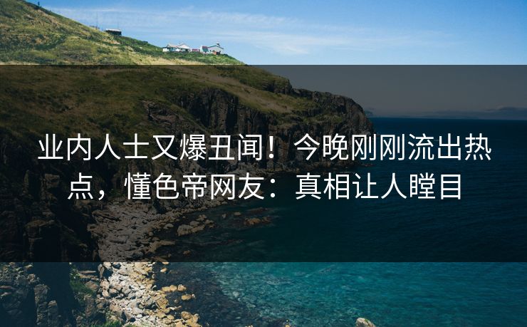 业内人士又爆丑闻！今晚刚刚流出热点，懂色帝网友：真相让人瞠目