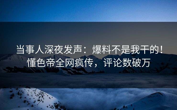 当事人深夜发声：爆料不是我干的！懂色帝全网疯传，评论数破万