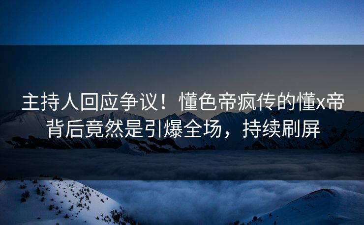 主持人回应争议！懂色帝疯传的懂x帝背后竟然是引爆全场，持续刷屏