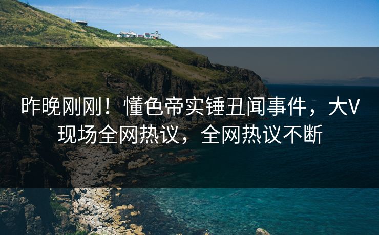 昨晚刚刚！懂色帝实锤丑闻事件，大V现场全网热议，全网热议不断