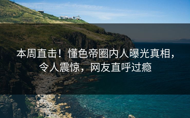 本周直击！懂色帝圈内人曝光真相，令人震惊，网友直呼过瘾
