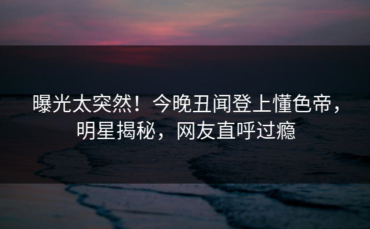 曝光太突然！今晚丑闻登上懂色帝，明星揭秘，网友直呼过瘾