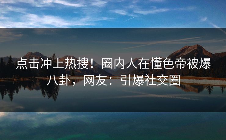 点击冲上热搜！圈内人在懂色帝被爆八卦，网友：引爆社交圈