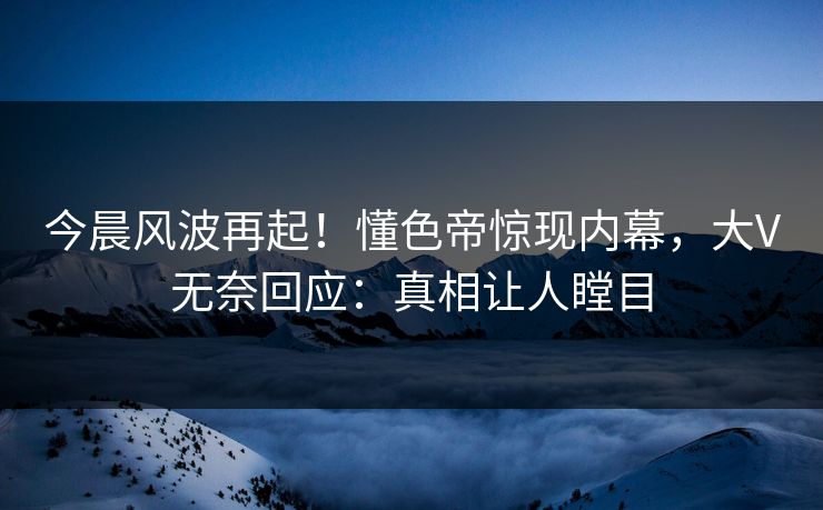 今晨风波再起！懂色帝惊现内幕，大V无奈回应：真相让人瞠目