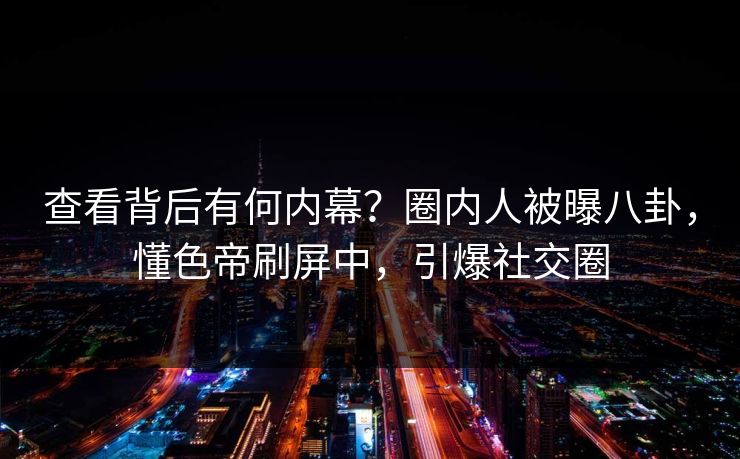 查看背后有何内幕？圈内人被曝八卦，懂色帝刷屏中，引爆社交圈