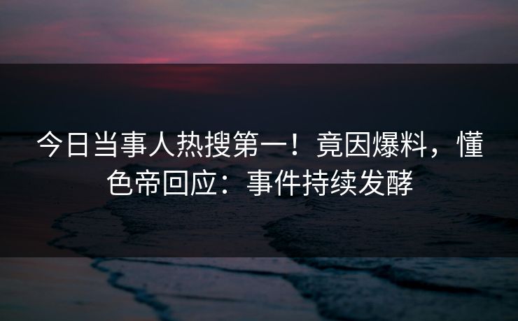 今日当事人热搜第一！竟因爆料，懂色帝回应：事件持续发酵