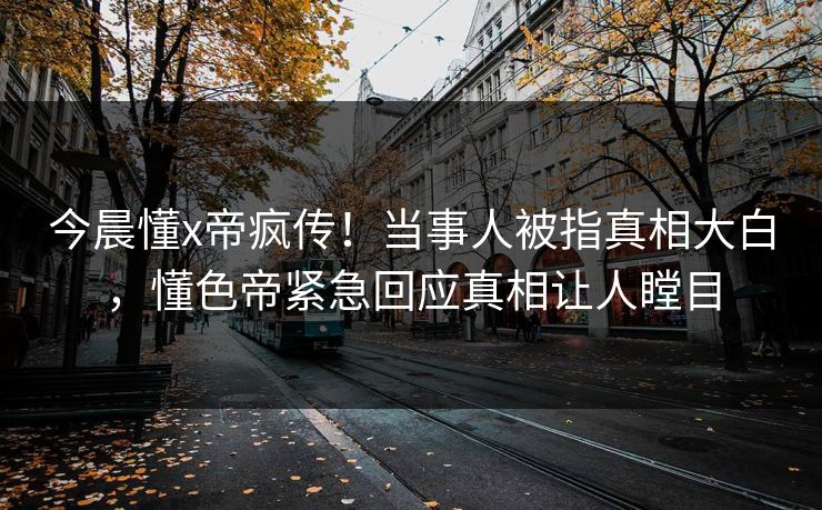 今晨懂x帝疯传！当事人被指真相大白，懂色帝紧急回应真相让人瞠目
