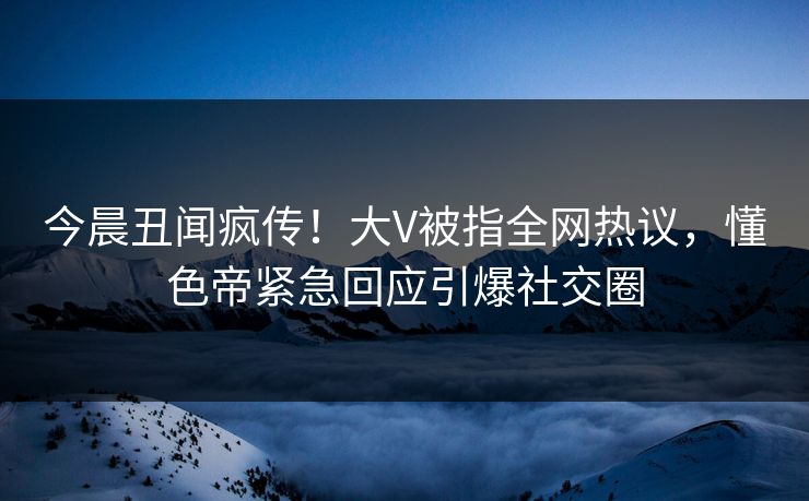 今晨丑闻疯传！大V被指全网热议，懂色帝紧急回应引爆社交圈