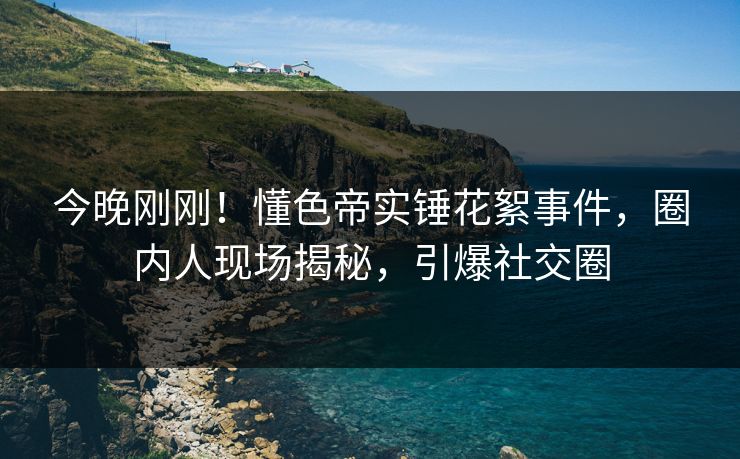 今晚刚刚！懂色帝实锤花絮事件，圈内人现场揭秘，引爆社交圈