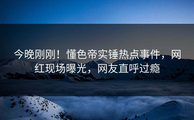 今晚刚刚！懂色帝实锤热点事件，网红现场曝光，网友直呼过瘾