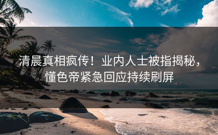 清晨真相疯传！业内人士被指揭秘，懂色帝紧急回应持续刷屏