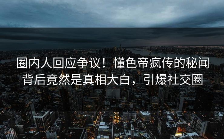 圈内人回应争议！懂色帝疯传的秘闻背后竟然是真相大白，引爆社交圈