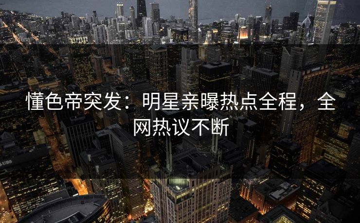 懂色帝突发：明星亲曝热点全程，全网热议不断