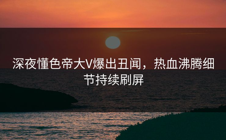 深夜懂色帝大V爆出丑闻，热血沸腾细节持续刷屏