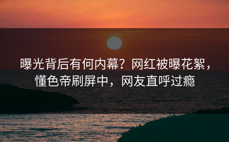 曝光背后有何内幕？网红被曝花絮，懂色帝刷屏中，网友直呼过瘾