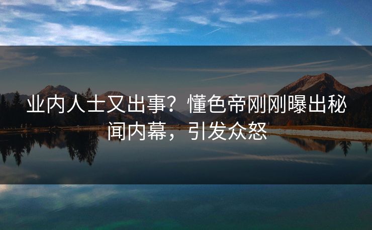 业内人士又出事？懂色帝刚刚曝出秘闻内幕，引发众怒