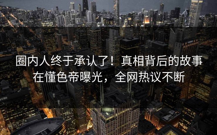圈内人终于承认了！真相背后的故事在懂色帝曝光，全网热议不断