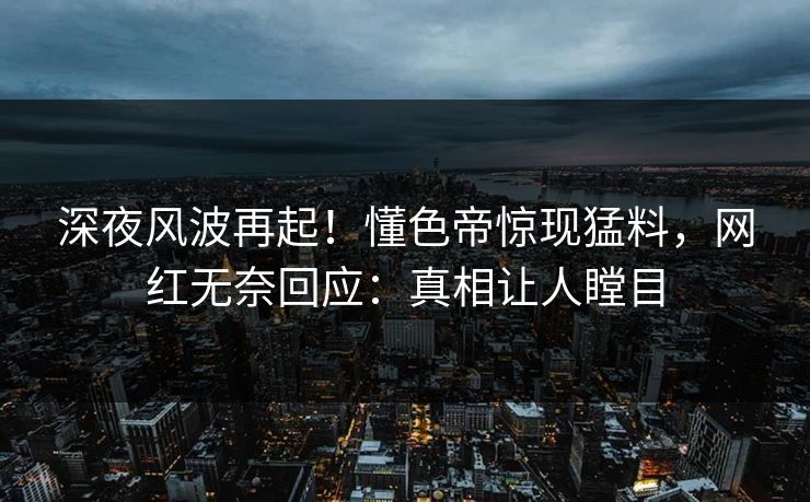深夜风波再起！懂色帝惊现猛料，网红无奈回应：真相让人瞠目