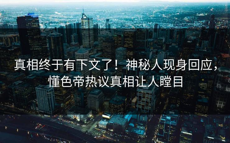 真相终于有下文了！神秘人现身回应，懂色帝热议真相让人瞠目