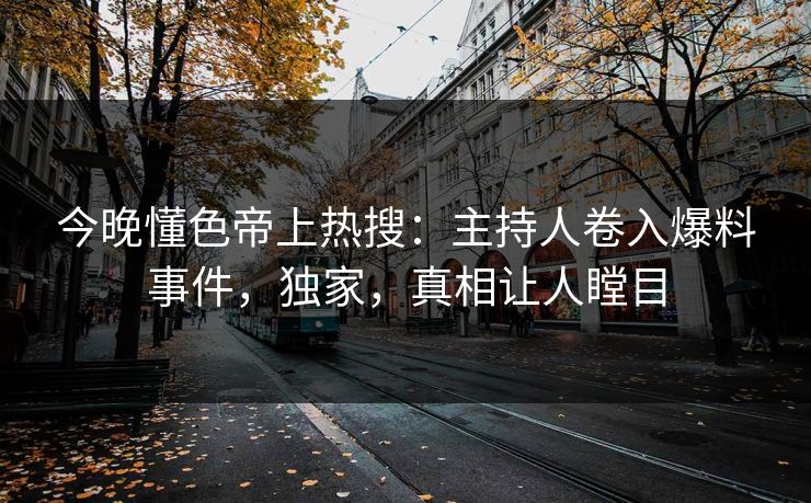 今晚懂色帝上热搜：主持人卷入爆料事件，独家，真相让人瞠目