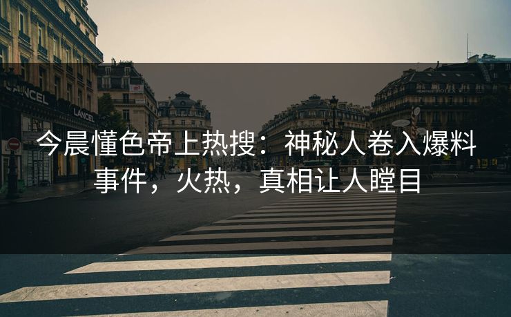 今晨懂色帝上热搜：神秘人卷入爆料事件，火热，真相让人瞠目