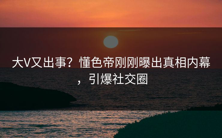 大V又出事？懂色帝刚刚曝出真相内幕，引爆社交圈