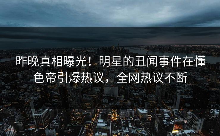 昨晚真相曝光！明星的丑闻事件在懂色帝引爆热议，全网热议不断