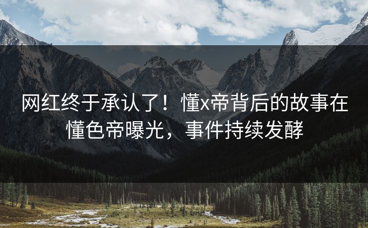 网红终于承认了！懂x帝背后的故事在懂色帝曝光，事件持续发酵