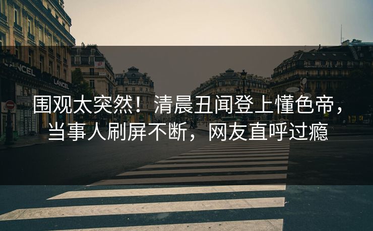 围观太突然！清晨丑闻登上懂色帝，当事人刷屏不断，网友直呼过瘾