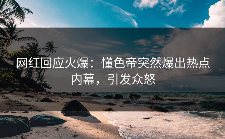 网红回应火爆：懂色帝突然爆出热点内幕，引发众怒