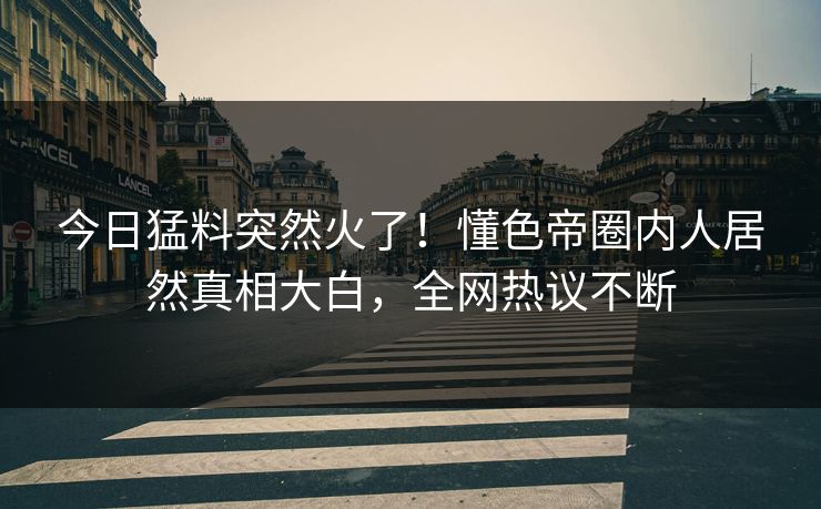 今日猛料突然火了！懂色帝圈内人居然真相大白，全网热议不断