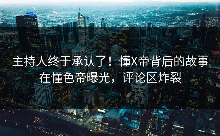 主持人终于承认了！懂X帝背后的故事在懂色帝曝光，评论区炸裂