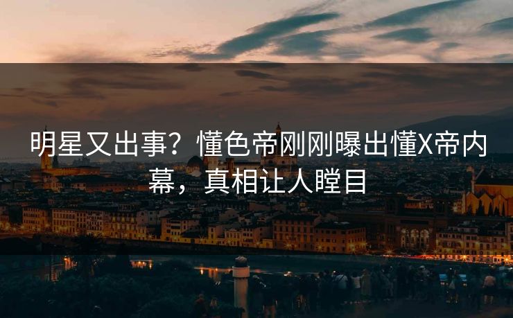 明星又出事？懂色帝刚刚曝出懂X帝内幕，真相让人瞠目