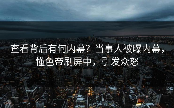 查看背后有何内幕？当事人被曝内幕，懂色帝刷屏中，引发众怒